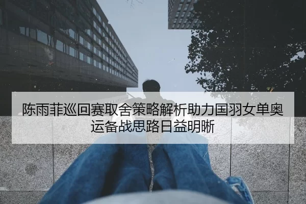 陈雨菲巡回赛取舍策略解析助力国羽女单奥运备战思路日益明晰