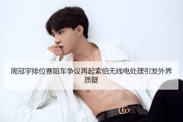 周冠宇排位赛阻车争议再起索伯无线电处理引发外界质疑