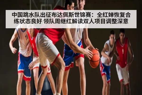 中国跳水队出征布达佩斯世锦赛:全红婵恢复合练状态良好 领队周继红解读双人项目调整深意