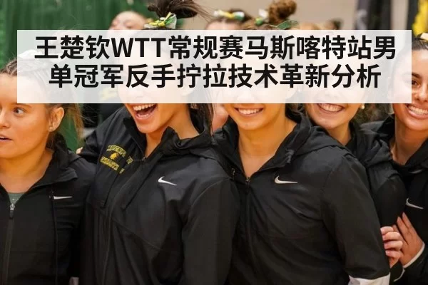 王楚钦WTT常规赛马斯喀特站男单冠军反手拧拉技术革新分析