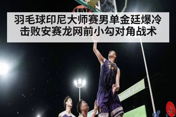羽毛球印尼大师赛男单金廷爆冷击败安赛龙网前小勾对角战术