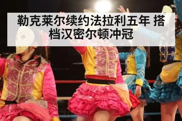 勒克莱尔续约法拉利五年 搭档汉密尔顿冲冠