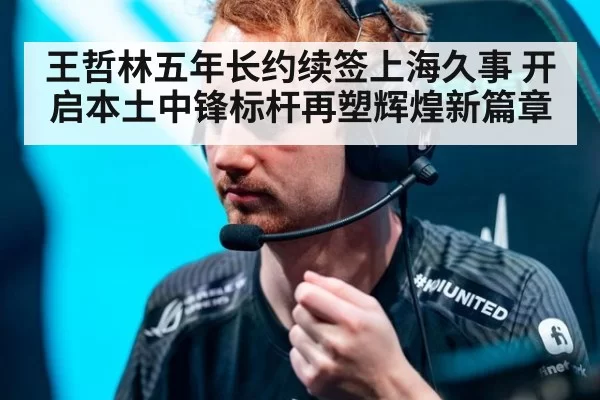王哲林五年长约续签上海久事 开启本土中锋标杆再塑辉煌新篇章