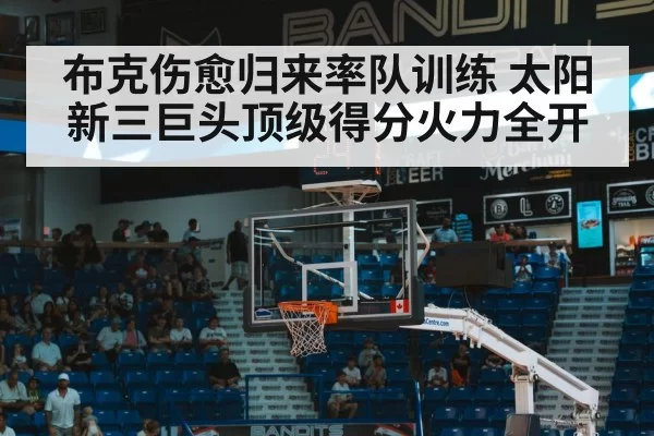 布克伤愈归来率队训练 太阳新三巨头顶级得分火力全开