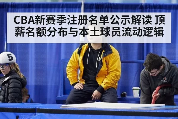 CBA新赛季注册名单公示解读 顶薪名额分布与本土球员流动逻辑